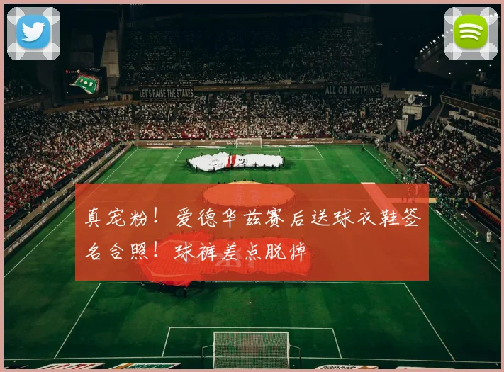 真宠粉！爱德华兹赛后送球衣鞋签名合照！球裤差点脱掉