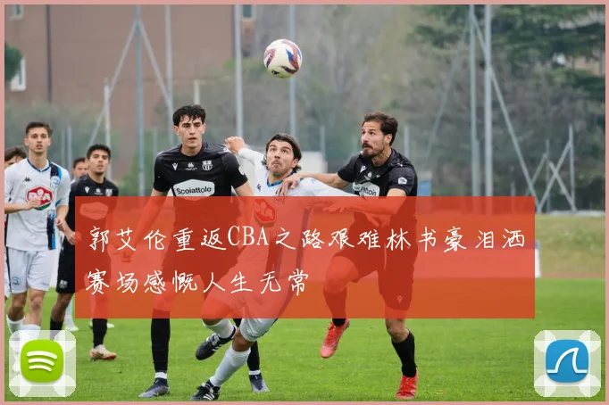 郭艾伦重返CBA之路艰难林书豪泪洒赛场感慨人生无常