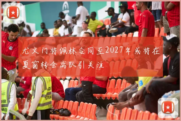 尤文门将佩林合同至2027年或将在夏窗转会离队引关注