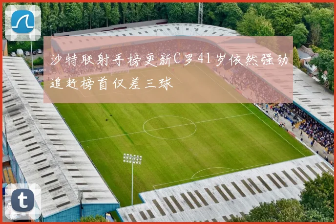 沙特联射手榜更新C罗41岁依然强劲追赶榜首仅差三球