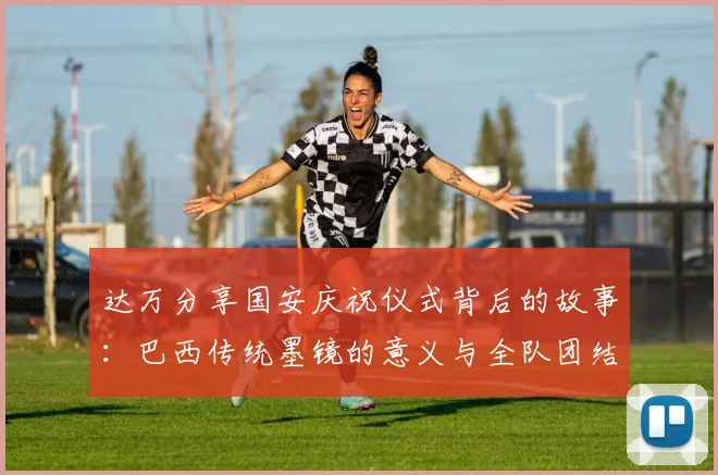 达万分享国安庆祝仪式背后的故事：巴西传统墨镜的意义与全队团结的象征