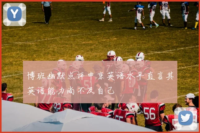 博班幽默点评申京英语水平直言其英语能力尚不及自己