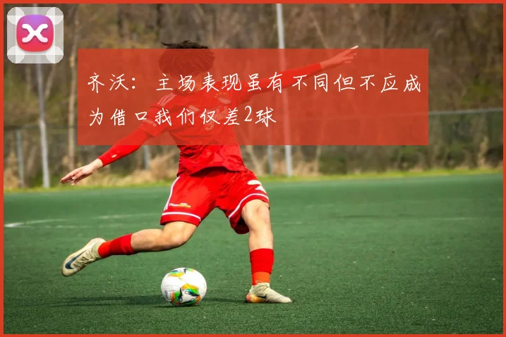 齐沃：主场表现虽有不同但不应成为借口我们仅差2球