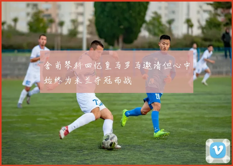 舍甫琴科回忆皇马罗马邀请但心中始终为米兰夺冠而战