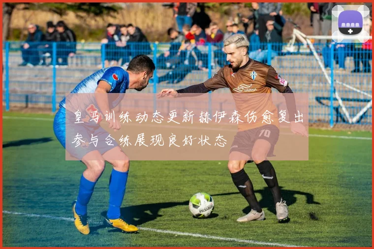 皇马训练动态更新赫伊森伤愈复出参与合练展现良好状态