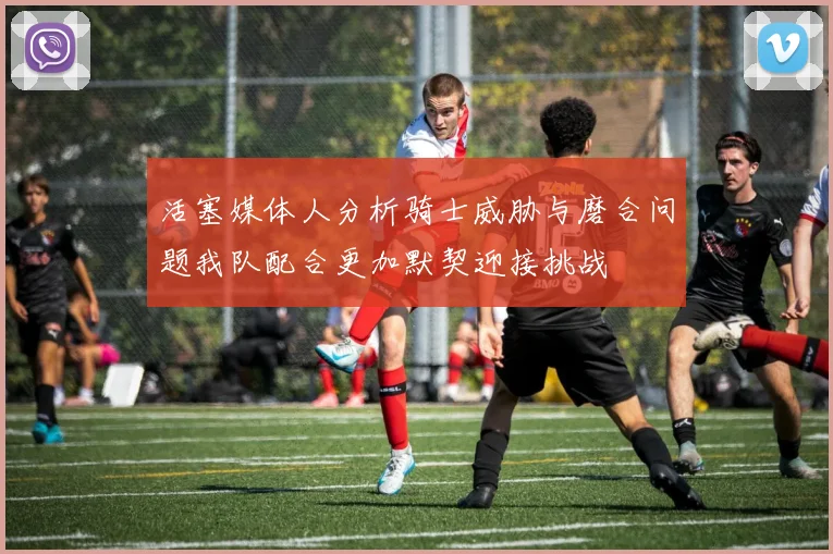活塞媒体人分析骑士威胁与磨合问题我队配合更加默契迎接挑战