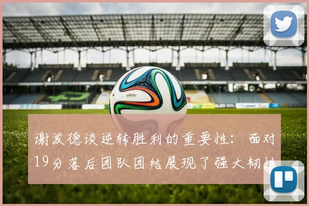 谢泼德谈逆转胜利的重要性：面对19分落后团队团结展现了强大韧性