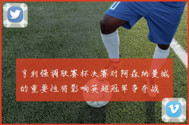 亨利强调联赛杯决赛对阿森纳曼城的重要性将影响英超冠军争夺战