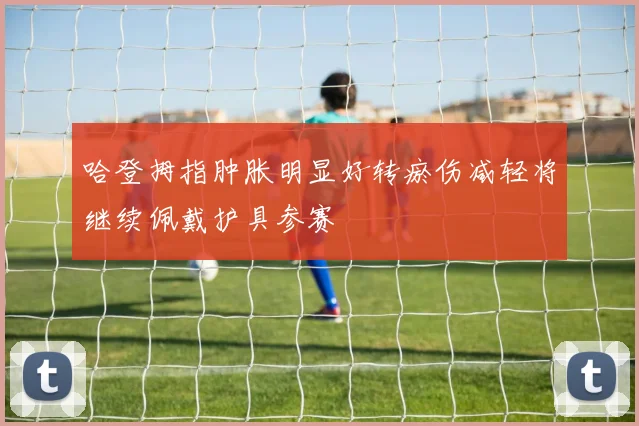 哈登拇指肿胀明显好转瘀伤减轻将继续佩戴护具参赛